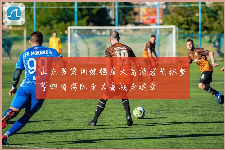 山东男篮训练强度大高诗岩陈林坚等四将离队全力备战全运会