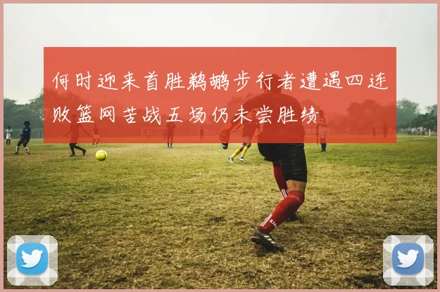 何时迎来首胜鹈鹕步行者遭遇四连败篮网苦战五场仍未尝胜绩