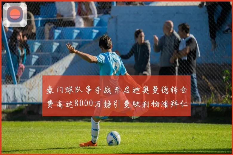 豪门球队争夺战开启迪奥曼德转会费高达8000万镑引曼联利物浦拜仁关注