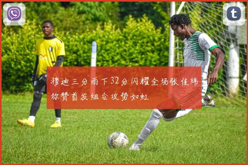 穆迪三分雨下32分闪耀全场张佳玮称赞首发组合攻势如虹