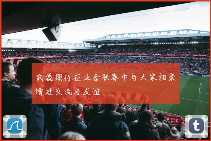 武磊期待在业余联赛中与大家相聚增进交流与友谊