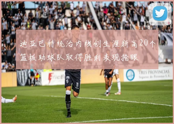 迪亚巴特统治内线创生涯新高20个篮板助球队取得胜利表现抢眼