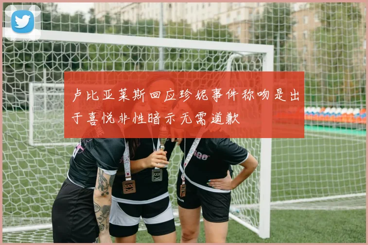 卢比亚莱斯回应珍妮事件称吻是出于喜悦非性暗示无需道歉