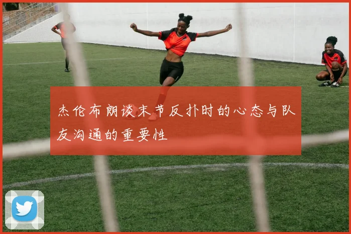 杰伦布朗谈末节反扑时的心态与队友沟通的重要性