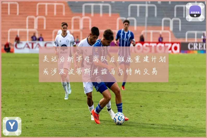 美记分析字母离队后雄鹿重建计划或涉及波蒂斯库兹马与特纳交易