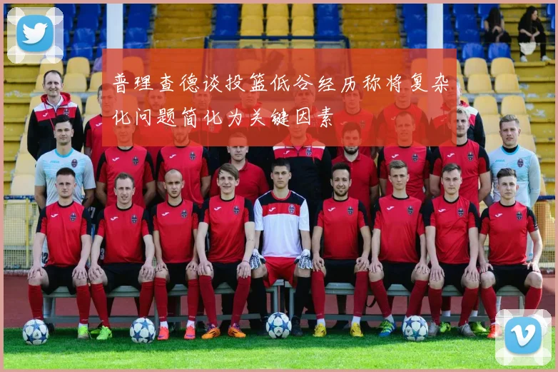 普理查德谈投篮低谷经历称将复杂化问题简化为关键因素