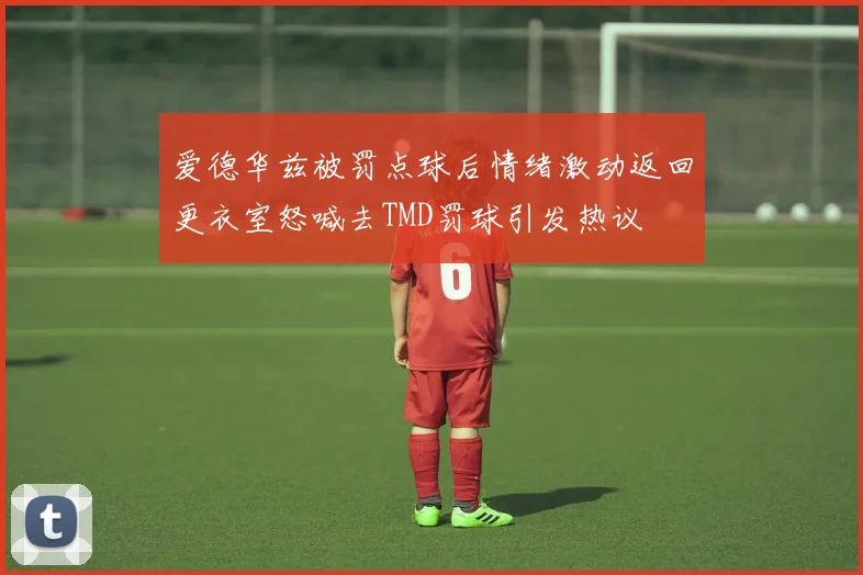 爱德华兹被罚点球后情绪激动返回更衣室怒喊去TMD罚球引发热议