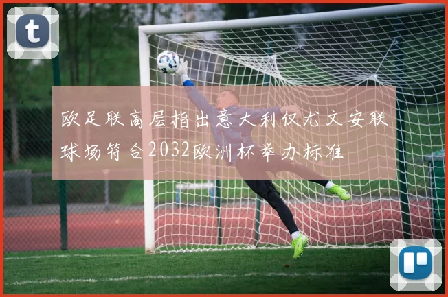欧足联高层指出意大利仅尤文安联球场符合2032欧洲杯举办标准