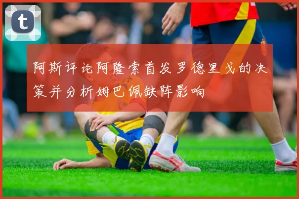 阿斯评论阿隆索首发罗德里戈的决策并分析姆巴佩缺阵影响