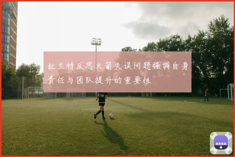 杜兰特反思火箭失误问题强调自身责任与团队提升的重要性