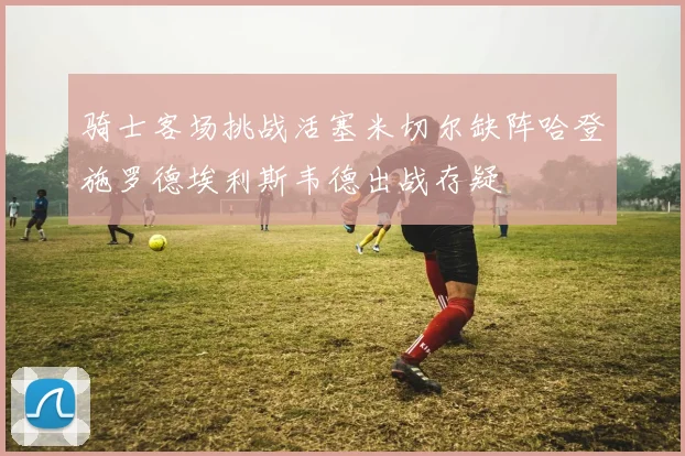 骑士客场挑战活塞米切尔缺阵哈登施罗德埃利斯韦德出战存疑