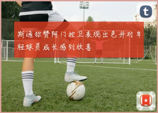 斯通称赞阿门控卫表现出色并对年轻球员成长感到欣喜