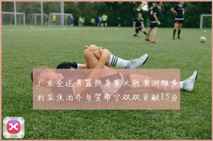 广东全运男篮热身赛大胜澳洲维多利亚焦泊乔与贺希宁双双贡献15分表现出色