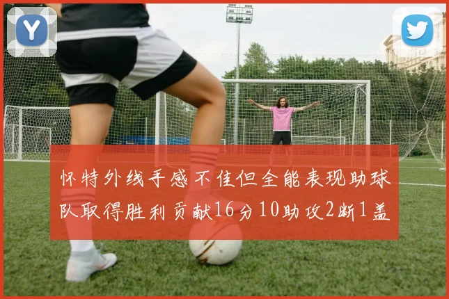 怀特外线手感不佳但全能表现助球队取得胜利贡献16分10助攻2断1盖帽