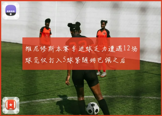 维尼修斯本赛季进球乏力遭遇12场球荒仅打入5球紧随姆巴佩之后