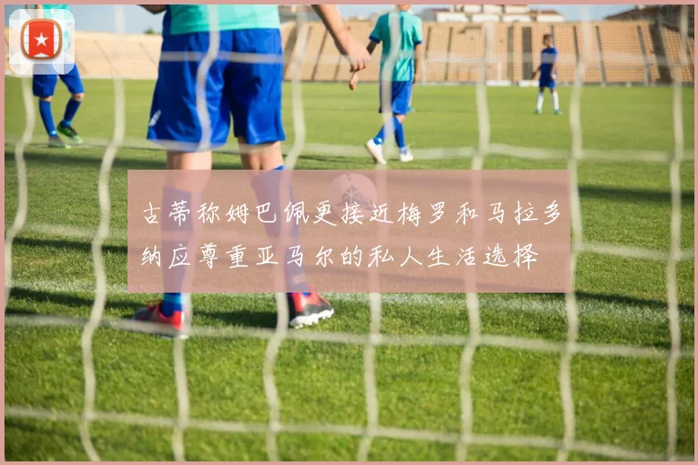 古蒂称姆巴佩更接近梅罗和马拉多纳应尊重亚马尔的私人生活选择