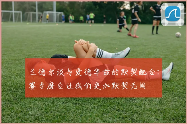 兰德尔谈与爱德华兹的默契配合：赛季磨合让我们更加默契无间