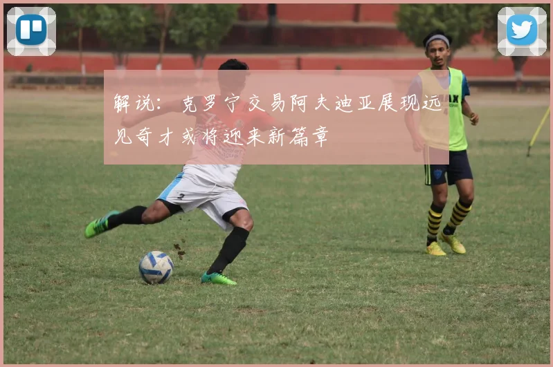 解说：克罗宁交易阿夫迪亚展现远见奇才或将迎来新篇章