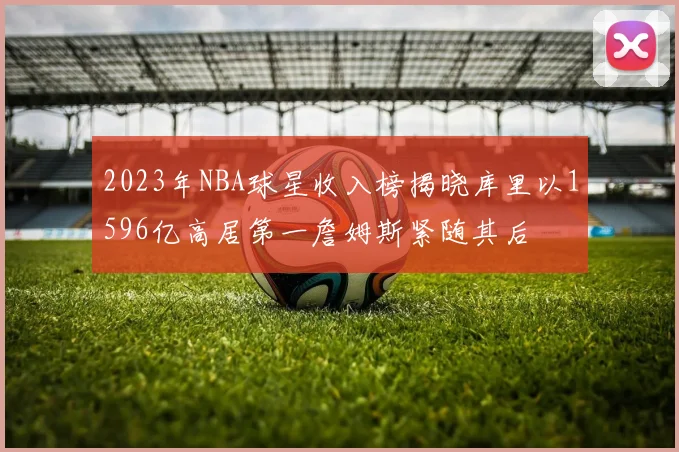 2023年NBA球星收入榜揭晓库里以1596亿高居第一詹姆斯紧随其后