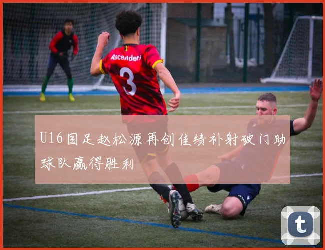 U16国足赵松源再创佳绩补射破门助球队赢得胜利