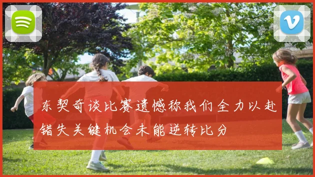 东契奇谈比赛遗憾称我们全力以赴错失关键机会未能逆转比分