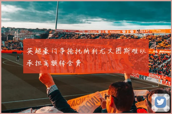 英超豪门争抢托纳利尤文图斯难以承担高额转会费