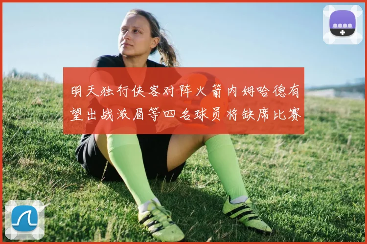 明天独行侠客对阵火箭内姆哈德有望出战浓眉等四名球员将缺席比赛