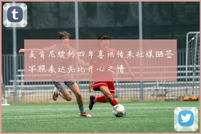 麦肯尼续约四年喜讯传来社媒晒签字照表达无比开心之情