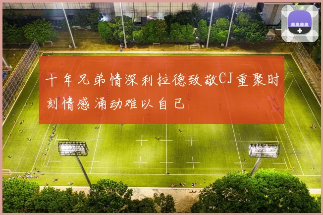 十年兄弟情深利拉德致敬CJ重聚时刻情感涌动难以自已