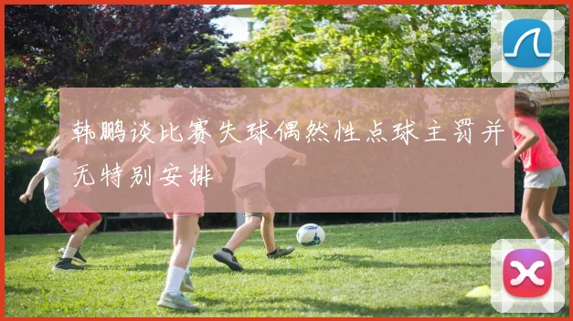 韩鹏谈比赛失球偶然性点球主罚并无特别安排