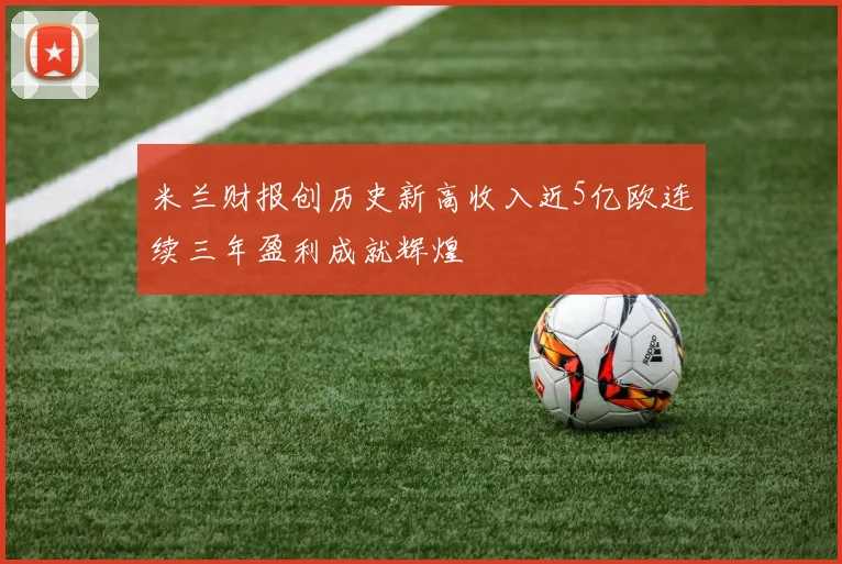 米兰财报创历史新高收入近5亿欧连续三年盈利成就辉煌