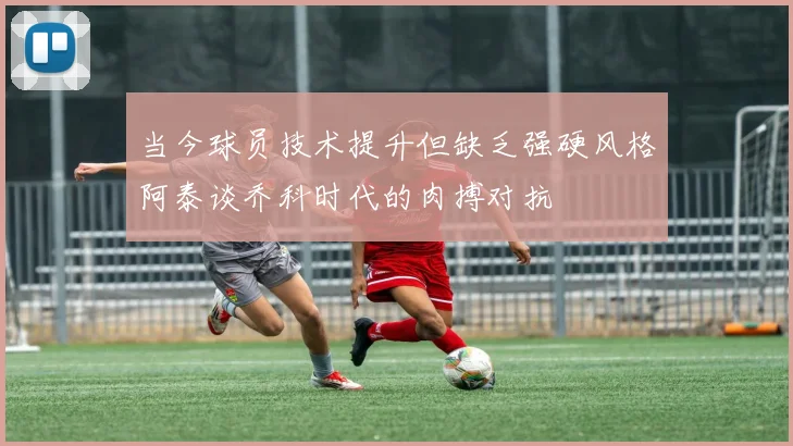当今球员技术提升但缺乏强硬风格阿泰谈乔科时代的肉搏对抗