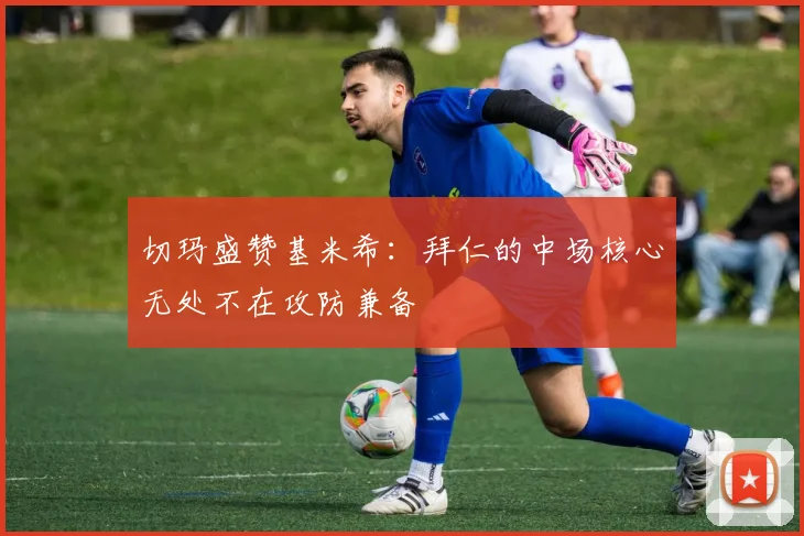 切玛盛赞基米希：拜仁的中场核心无处不在攻防兼备