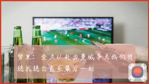 努里：全力以赴为曼城争光我们将稳扎稳打直至最后一刻