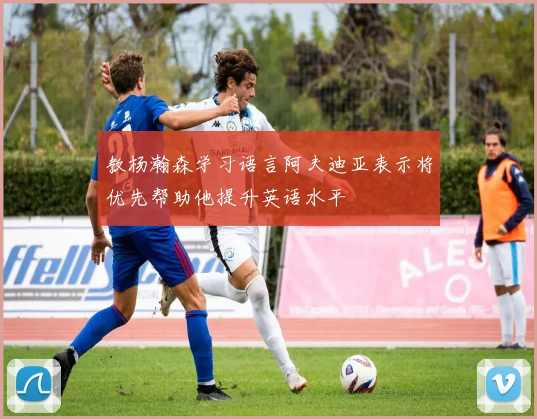 教杨瀚森学习语言阿夫迪亚表示将优先帮助他提升英语水平