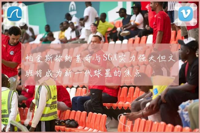帕金斯称约基奇与SGA实力强大但文班将成为新一代球星的焦点