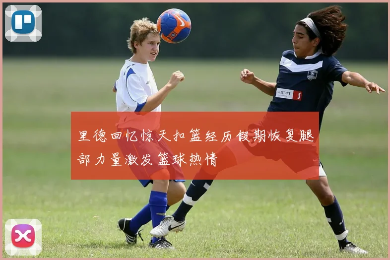 里德回忆惊天扣篮经历假期恢复腿部力量激发篮球热情