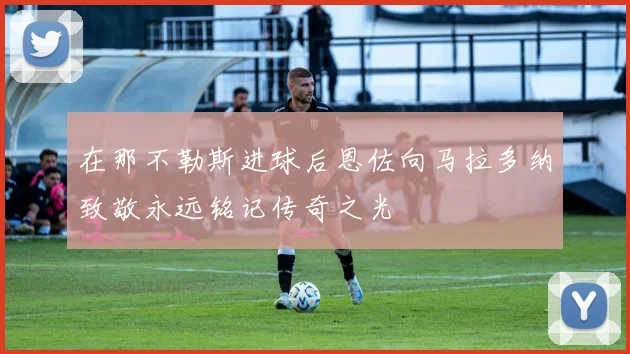 在那不勒斯进球后恩佐向马拉多纳致敬永远铭记传奇之光