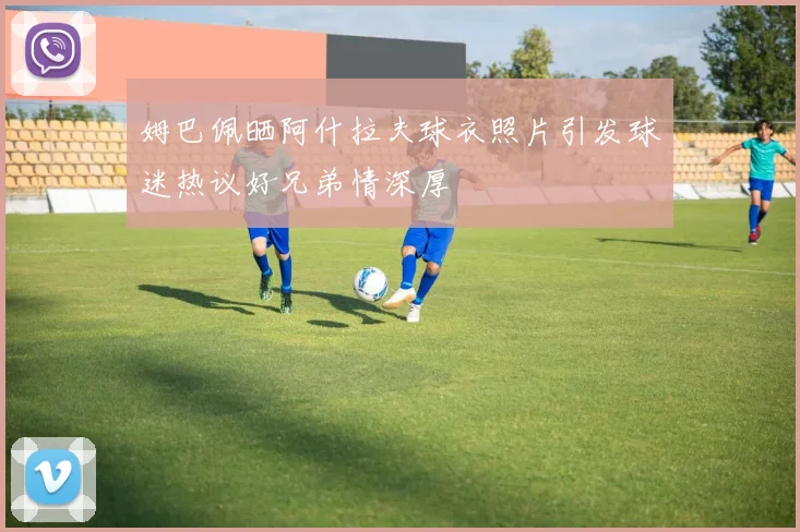 姆巴佩晒阿什拉夫球衣照片引发球迷热议好兄弟情深厚