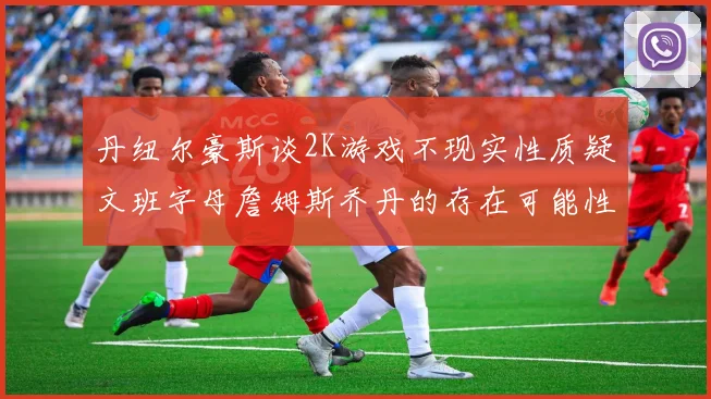 丹纽尔豪斯谈2K游戏不现实性质疑文班字母詹姆斯乔丹的存在可能性