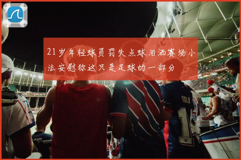 21岁年轻球员罚失点球泪洒赛场小法安慰称这只是足球的一部分