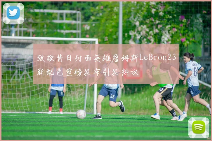 致敬昔日封面英雄詹姆斯LeBron23新配色重磅发布引发热议